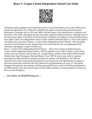 Buser V. Corpus Christi Independent School Case Study
All parents and/or guardians are awarded due process in the United States court system. IDEA gives
parents the opportunity for a child with a disability the rights to examine their personal records,
participate in meetings such as, IEPs and ARDs with the respect to the identification, evaluation, and
education of the child s placement and also free public education (Osbourne Russo). Although most of
the due process rights in the IDEA are for the benefit of children, the Supreme Court ruled that parents
have rights of their own independent of those of their children (Osbourne Russo, p. 96). In this paper it
will analyze the court case of Buser v. Corpus Christi Independent School District, 1995; the parties
involved, issues brought to court, disagreements, how and when the case was adjudicated, final
outcomes, and disagree or agree with the case.
Buser v. Corpus Christi Independent School District ... Show more content on Helpwriting.net ...
Corpus Christi Independent School District, 1995 the attendees were, John E. Buser, Jr. (an autistic
twenty nine year old man), John E Buser, Sr., Virginia Buser, and the Corpus Christi ISD personnel
(Shirley Selz, Gary Thomasson, Hall and Marks). From 1985 86 school year, John Jr. s parents
participated in ARD and IEPs committee meetings for students with disabilities. The IEPs are
important and critical to the parent participation in provide parents with opportunities to engage in
discussion about their child and offer their opinion for recommendations (Lecture 5). The parents
disagreed and agreed in the meetings with the proposed IEPs but in April of 1986 the participated in
an ARD meeting where they did not agree with the ARD committee s recommendations for their son.
This was then brought to
... Get more on HelpWriting.net ...
 