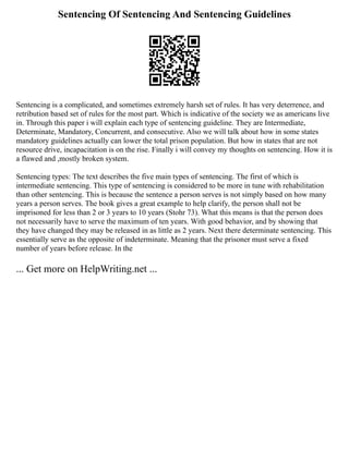 Sentencing Of Sentencing And Sentencing Guidelines
Sentencing is a complicated, and sometimes extremely harsh set of rules. It has very deterrence, and
retribution based set of rules for the most part. Which is indicative of the society we as americans live
in. Through this paper i will explain each type of sentencing guideline. They are Intermediate,
Determinate, Mandatory, Concurrent, and consecutive. Also we will talk about how in some states
mandatory guidelines actually can lower the total prison population. But how in states that are not
resource drive, incapacitation is on the rise. Finally i will convey my thoughts on sentencing. How it is
a flawed and ,mostly broken system.
Sentencing types: The text describes the five main types of sentencing. The first of which is
intermediate sentencing. This type of sentencing is considered to be more in tune with rehabilitation
than other sentencing. This is because the sentence a person serves is not simply based on how many
years a person serves. The book gives a great example to help clarify, the person shall not be
imprisoned for less than 2 or 3 years to 10 years (Stohr 73). What this means is that the person does
not necessarily have to serve the maximum of ten years. With good behavior, and by showing that
they have changed they may be released in as little as 2 years. Next there determinate sentencing. This
essentially serve as the opposite of indeterminate. Meaning that the prisoner must serve a fixed
number of years before release. In the
... Get more on HelpWriting.net ...
 