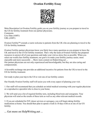 Ovation Fertility Essay
Meta Description Let Ovation Fertility guide you on your fertility journey as you prepare to travel to
the US for fertility treatment from our partner physicians.
Comments
Live Date (AMY)
URL (AMY)
Ovation Fertility™ extends a warm welcome to patients from the UK who are planning to travel to the
US for fertility treatment
Ovation Fertility partner physicians know you likely have many questions as you prepare to leave the
UK and travel to the US for fertility treatment. That s why the team at Ovation Fertility has prepared
resources to answer all of your questions and make your visit as stress free as possible. When you
select our world class fertility treatment, our goal is to make your fertility journey easier, more
enjoyable and more successful. ... Show more content on Helpwriting.net ...
Our partner physicians are not only experienced and knowledgeable, but they are also caring and
compassionate.
A favorable exchange rate provides an additional incentive for patients from the UK to travel to the
US for fertility treatment.
Get ready to plan your trip to the US to visit one of our fertility centers
Our friendly Ovation Fertility staff will assist you with every aspect of planning your visit.
1. Our staff will recommend that you schedule an initial medical screening with your regular physician
or a reproductive specialist who is close to your home.
2. We will send you a list of required fertility tests, including blood tests and sonograms. Your
physician will send us the results of these tests as well as any other relevant medical records.
3. If you are scheduled for IVF, donor services or surrogacy, you will begin taking fertility
medications at home. You should then plan to spend a week to 10 days with us at one of our US
fertility
... Get more on HelpWriting.net ...
 