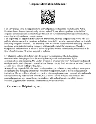Gosparc Motivation Statement
I am very excited about the opportunity to join GoSparc and to become a Marketing and Public
Relations Intern. I am an internationally minded and self driven Masters graduate in the field of
corporate communications and marketing with hands on experience in (corporate) communications,
marketing, social media and content creation.
I am inspired by the opportunity to work with international, talented and passionate people who take
pride in what they do and to contribute to GoSparc in the field I am also passionate about, particularly
marketing and public relations. This internship allow me to work in the automotive industry I am also
passionate about in the innovative company, which provides out of the box services. Therefore,
GoSparc has an idea culture in which to pursue my goal to become an innovative professional in the
field of marketing and PR within automotive industry.
My education and my internships where I was involved in managing (digital) corporate
communications have prepared me for working in the dynamic environment of digital
communications and marketing. My Masters program at Erasmus University Rotterdam was focused
on digital media, marketing and communications. Several courses that I have taken, such as Corporate
... Show more content on Helpwriting.net ...
Among all, my responsibilities included creating various types of content, responding to users quires
and concerns and managing relationships with marketing partners, such as media and educational
institutions. Moreover, I have a hands on experience in managing corporate communications channels
for media including websites with around 130 000 unique visitors daily and social media. This
practical experience was gained during my studying, which also illustrates my ability to meet
deadlines, juggle multiple priorities, and maintain a professional work
... Get more on HelpWriting.net ...
 