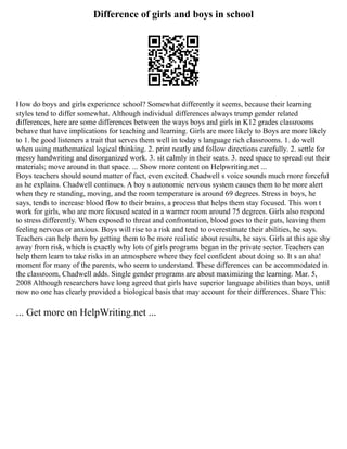 Difference of girls and boys in school
How do boys and girls experience school? Somewhat differently it seems, because their learning
styles tend to differ somewhat. Although individual differences always trump gender related
differences, here are some differences between the ways boys and girls in K12 grades classrooms
behave that have implications for teaching and learning. Girls are more likely to Boys are more likely
to 1. be good listeners a trait that serves them well in today s language rich classrooms. 1. do well
when using mathematical logical thinking. 2. print neatly and follow directions carefully. 2. settle for
messy handwriting and disorganized work. 3. sit calmly in their seats. 3. need space to spread out their
materials; move around in that space. ... Show more content on Helpwriting.net ...
Boys teachers should sound matter of fact, even excited. Chadwell s voice sounds much more forceful
as he explains. Chadwell continues. A boy s autonomic nervous system causes them to be more alert
when they re standing, moving, and the room temperature is around 69 degrees. Stress in boys, he
says, tends to increase blood flow to their brains, a process that helps them stay focused. This won t
work for girls, who are more focused seated in a warmer room around 75 degrees. Girls also respond
to stress differently. When exposed to threat and confrontation, blood goes to their guts, leaving them
feeling nervous or anxious. Boys will rise to a risk and tend to overestimate their abilities, he says.
Teachers can help them by getting them to be more realistic about results, he says. Girls at this age shy
away from risk, which is exactly why lots of girls programs began in the private sector. Teachers can
help them learn to take risks in an atmosphere where they feel confident about doing so. It s an aha!
moment for many of the parents, who seem to understand. These differences can be accommodated in
the classroom, Chadwell adds. Single gender programs are about maximizing the learning. Mar. 5,
2008 Although researchers have long agreed that girls have superior language abilities than boys, until
now no one has clearly provided a biological basis that may account for their differences. Share This:
... Get more on HelpWriting.net ...
 