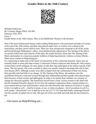 Gender Roles in the 16th Century
Melinda Grabowski
Dr. Courtney Beggs ENGL 241:002
February 23rd, 2014
Essay 1
Gender Roles in the 16th Century: Men on the Battlefield, Women in the Kitchen
One of the most fundamental themes while reading Shakespeare is the prominent reminder of women
at the end of the 16th century and their roles placed under men, as women were a threat to the
masculinity, and thus, power held by men. There are clear misogynistic elements in all of the works
performed through Shakespeare s plays, most predominantly appearing in The Taming of the Shrew.
As quoted within texts and contexts of this play, the reader becomes aware that The Taming of the
Shrew participates in a tenacious popular tradition of depicting domestic violence as funny (Dolan ...
Show more content on Helpwriting.net ...
It is interesting to make note of the factor of masculinity in this contextual material, where men are
naturally better at some jobs than women. Contextual evidence expresses that during the 16th century,
women had a small catalogue of varies duties or jobs they may participate in for money outside of the
home. The text quotes, The work available to them was usually related to the kinds they did in their
own houses (207). Although women were able to depart from the confinement of their own home,
their possible jobs had little to no change. In The Taming of the Shrew, the audience sees the
equilibrium between a man and woman through their relationship and their gender roles placed upon
them because of their society and upbringing. In order to be tamed, Kate embarks on a journey to
change her shrewish qualities. She transforms herself from a loud, vicious woman to the ideal wife
that her husband Petruchio desired. In Act four, the audience experiences Kate s tamed manner in a
conversation between her and Petruchio, where she tells Petruchio that whatever he believes is right,
to her, it is right as well. ...And be it moon, or sun, or what you please; / An if you please to call it a
rush candle, / Henceforth I vow it shall be so for me (4.5.13 15). Kate had finally submerged herself
into the socially accepted role of wife. She puts all of her own faith and truth that she has learned in
her
... Get more on HelpWriting.net ...
 