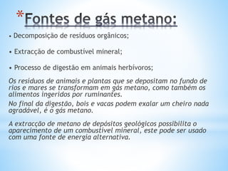 *
• Decomposição de resíduos orgânicos;
• Extracção de combustível mineral;
• Processo de digestão em animais herbívoros;
Os resíduos de animais e plantas que se depositam no fundo de
rios e mares se transformam em gás metano, como também os
alimentos ingeridos por ruminantes.
No final da digestão, bois e vacas podem exalar um cheiro nada
agradável, é o gás metano.
A extracção de metano de depósitos geológicos possibilita o
aparecimento de um combustível mineral, este pode ser usado
com uma fonte de energia alternativa.
 