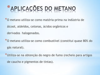 *
*O metano utiliza-se como matéria-prima na indústria de
álcool, aldeídos, cetonas, ácidos orgânicos e
derivados halogenados.
*O metano utiliza-se como combustível (constitui quase 80% do
gás natural).
*Utiliza-se na obtenção do negro de fumo (recheio para artigos
de caucho e pigmentos de tintas).
 