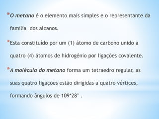 *O metano é o elemento mais simples e o representante da
família dos alcanos.
*Esta constituído por um (1) átomo de carbono unido a
quatro (4) átomos de hidrogénio por ligações covalente.
*A molécula do metano forma um tetraedro regular, as
suas quatro ligações estão dirigidas a quatro vértices,
formando ângulos de 109*28" .
 