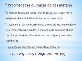 *
*O metano forma um radical metila (CH3), que reage com o
oxigénio, daí a facilidade de entrar em combustão:
*1. Quando a reacção ocorre numa atmosfera rica em oxigénio
e a temperaturas elevadas, o metano arde com uma chama
incolor, produzindo dióxido de carbono e água (combustão
completa)
equação do processo de combustão completa:
CH4 + 2O2 → CO2 + 2H2O ΔH=-891,40Kj
 