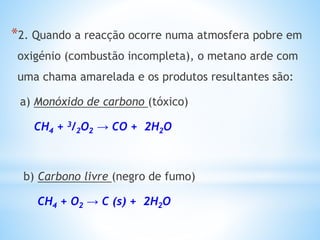 *2. Quando a reacção ocorre numa atmosfera pobre em
oxigénio (combustão incompleta), o metano arde com
uma chama amarelada e os produtos resultantes são:
a) Monóxido de carbono (tóxico)
CH4 + 3/2O2 → CO + 2H2O
b) Carbono livre (negro de fumo)
CH4 + O2 → C (s) + 2H2O
 