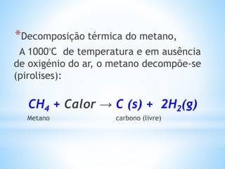 *Decomposição térmica do metano,
A 1000ᵒC de temperatura e em ausência
de oxigénio do ar, o metano decompõe-se
(pirolises):
CH4 + Calor → C (s) + 2H2(g)
Metano carbono (livre)
 