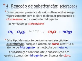 *
*O metano em presença de raios ultravioletas reage
vigorosamente com o cloro molecular produzindo o
clorometano e o cloreto de hidrogénio:
a) Formação do clorometano
CH4 + Cl2(g) 𝐿𝑢𝑧 𝑈 − 𝑉 → CH3Cl + HCl(g)
*Este tipo de reacção denomina-se reacção de
substituição, porque o átomo de cloro substitui o
átomo de hidrogénio na molécula do metano.
A substituição continua até a substituição dos
quatro átomos de hidrogénio por átomos de cloro.
 