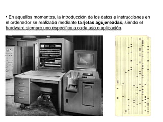 En aquellos momentos, la introducción de los datos e instrucciones en el ordenador se realizaba mediante  tarjetas agujereadas , siendo el  hardware siempre uno especifico a cada uso o aplicación . 