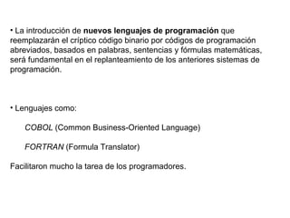 La introducción de  nuevos lenguajes de programación  que reemplazarán el críptico código binario por códigos de programación abreviados, basados en palabras, sentencias y fórmulas matemáticas, será fundamental en el replanteamiento de los anteriores sistemas de programación.  Lenguajes como: COBOL  (Common Business-Oriented Language) FORTRAN  (Formula Translator) Facilitaron mucho la tarea de los programadores. 
