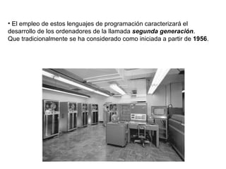 El empleo de estos lenguajes de programación caracterizará el desarrollo de los ordenadores de la llamada  segunda generación .  Que   tradicionalmente se ha considerado como iniciada a partir de  1956 .  