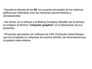 Durante la década de los  60 , los usuarios principales de los sistemas gráficos por ordenador eran las industrias automovilísticas y aeroespaciales De hecho, se le atribuye a la Boeing Company (Seattle) ser la primera en emplear el término  “computer graphics”  en la descripción de sus proyectos. Proyectos ejecutados con software de CAD (Computer Aided Design) que era empleado en máquinas de enorme tamaño, de dimensiones que ocupaban salas enteras.  
