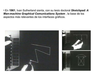 En  1961 , Ivan Sutherland sienta, con su tesis doctoral  Sketchpad: A Man-machine Graphical Comunications System  , la base de los aspectos más relevantes de los interfaces gráficos. 