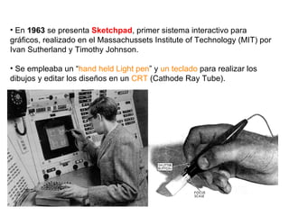 En  1963  se presenta  Sketchpad , primer sistema interactivo para gráficos, realizado en el Massachussets Institute of Technology (MIT) por Ivan Sutherland y Timothy Johnson. Se empleaba un “ hand held Light pen ” y  un teclado  para realizar los dibujos y editar los diseños en un  CRT  (Cathode Ray Tube). 