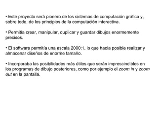 Este proyecto será pionero de los sistemas de computación gráfica y, sobre todo, de los principios de la computación interactiva. Permitía crear, manipular, duplicar y guardar dibujos enormemente precisos. El software permitía una escala 2000:1, lo que hacía posible realizar y almacenar diseños de enorme tamaño. Incorporaba las posibilidades más útiles que serán imprescindibles en los programas de dibujo posteriores, como por ejemplo el  zoom in  y  zoom out  en la pantalla. 