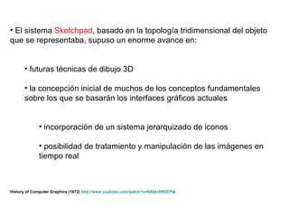 El sistema  Sketchpad , basado en la topología tridimensional del objeto que se representaba, supuso un enorme avance en: futuras técnicas de dibujo 3D  la concepción inicial de muchos de los conceptos fundamentales sobre los que se basarán los interfaces gráficos actuales incorporación de un sistema jerarquizado de iconos posibilidad de tratamiento y manipulación de las imágenes en tiempo real History of Computer Graphics (1972)  http : //www . youtube . com/watch ? v=NXkkr0REEPI &   