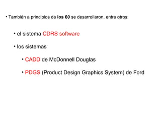 También a principios de  los 60  se desarrollaron, entre otros:  el sistema  CDRS software los sistemas  CADD  de McDonnell Douglas PDGS  (Product Design Graphics System) de Ford 