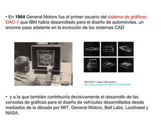 En  1964  General Motors fue el primer usuario del  sistema de gráficos DAC-1  que IBM había desarrollado para el diseño de automóviles, un enorme paso adelante en la evolución de los sistemas CAD y a la que también contribuiría decisivamente el desarrollo de las consolas de gráficos para el diseño de vehículos desarrollados desde mediados de la década por MIT, General Motors, Bell Labs, Lockheed y NASA. 1964 DAC-1 (early CAD system) http://www.youtube.com/watch?v=l7W75UfAjRI   