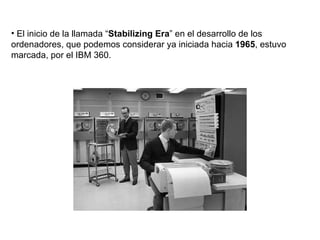 El inicio de la llamada “ Stabilizing Era ” en el desarrollo de los ordenadores, que podemos considerar ya iniciada hacia  1965 , estuvo marcada, por el IBM 360. 