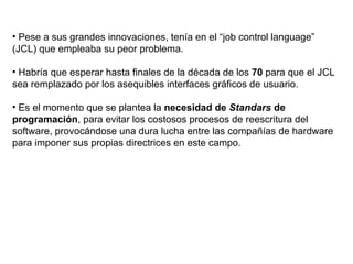 Pese a sus grandes innovaciones, tenía en el “job control language” (JCL) que empleaba su peor problema. Habría que esperar hasta finales de la década de los  70  para que el JCL sea remplazado por los asequibles interfaces gráficos de usuario. Es el momento que se plantea la  necesidad de  Standars  de programación , para evitar los costosos procesos de reescritura del software, provocándose una dura lucha entre las compañías de hardware para imponer sus propias directrices en este campo. 
