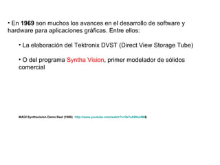 En  1969  son muchos los avances en el desarrollo de software y hardware para aplicaciones gráficas. Entre ellos: La elaboración del Tektronix DVST (Direct View Storage Tube) O del programa  Syntha Vision , primer modelador de sólidos comercial  MAGI Synthavision Demo Reel (1980)   http : //www . youtube . com/watch ? v=lAYaX6NuI4M &   