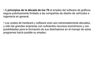 A  principios de la década de los 70  el empleo del software de gráficos seguía prácticamente limitado a las compañías de diseño de vehículos e ingeniería en general. Los costes de hardware y software eran aún extremadamente elevados, y sólo las grandes empresas con suficientes recursos económicos y con posibilidades para la formación de sus diseñadores en el manejo de estos programas hacía posible su empleo. 