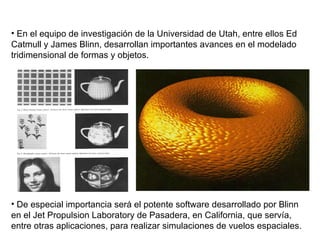 En el equipo de investigación de la Universidad de Utah, entre ellos Ed Catmull y James Blinn, desarrollan importantes avances en el modelado tridimensional de formas y objetos. De especial importancia será el potente software desarrollado por Blinn en el Jet Propulsion Laboratory de Pasadera, en California, que servía, entre otras aplicaciones, para realizar simulaciones de vuelos espaciales.  