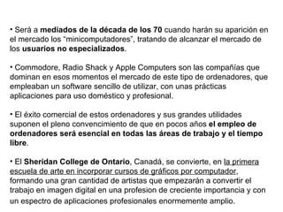 Será a  mediados de la década de los 70  cuando harán su aparición en el mercado los “minicomputadores”, tratando de alcanzar el mercado de los  usuarios no especializados . Commodore, Radio Shack y Apple Computers son las compañías que dominan en esos momentos el mercado de este tipo de ordenadores, que empleaban un software sencillo de utilizar, con unas prácticas aplicaciones para uso doméstico y profesional. El éxito comercial de estos ordenadores y sus grandes utilidades suponen el pleno convencimiento de que en pocos años  el empleo de ordenadores será esencial en todas las áreas de trabajo y el tiempo libre . El  Sheridan College de Ontario , Canadá, se convierte, en  la primera escuela de arte en incorporar cursos de gráficos por computador , formando una gran cantidad de artistas que empezarán a convertir el trabajo en imagen digital en una profesion de creciente importancia y con un espectro de aplicaciones profesionales enormemente amplio.   