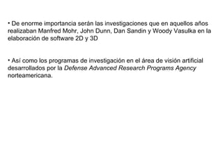 De enorme importancia serán las investigaciones que en aquellos años realizaban Manfred Mohr, John Dunn, Dan Sandin y Woody Vasulka en la elaboración de software 2D y 3D Así como los programas de investigación en el área de visión artificial desarrollados por la  Defense Advanced Research Programs Agency  norteamericana. 