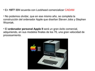 En  1977  IBM acuerda con Lockheed comercializar  CADAM No podemos olvidar, que en ese mismo año, se completa la construcción del ordenador Apple que diseñan Steven Jobs y Stephen Wozniak.  El  ordenador personal Apple II  será un gran éxito comercial, adquiriendo, en sus modelos finales de los 70, una gran velocidad de procesamiento.  