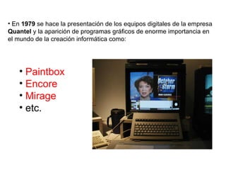 En  1979  se hace la presentación de los equipos digitales de la empresa  Quantel  y la aparición de programas gráficos de enorme importancia en el mundo de la creación informática como: Paintbox Encore Mirage etc. 