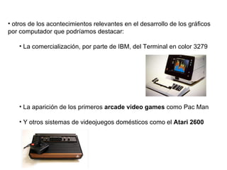 otros de los acontecimientos relevantes en el desarrollo de los gráficos por computador que podríamos destacar: La comercialización, por parte de IBM, del Terminal en color 3279 La aparición de los primeros  arcade video games  como Pac Man  Y otros sistemas de videojuegos domésticos como el  Atari 2600   
