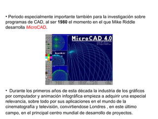 Periodo especialmente importante también para la investigación sobre programas de CAD, al ser  1980  el momento en el que Mike Riddle desarrolla  Micro CAD . Durante los primeros años de esta década la industria de los gráficos por computador y animación infográfica empieza a adquirir una especial relevancia, sobre todo por sus aplicaciones en el mundo de la cinematografía y televisión, convirtiendose Londres , en este último campo, en el principal centro mundial de desarrollo de proyectos.   