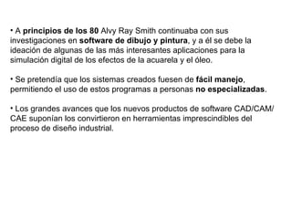 A  principios de los 80  Alvy Ray Smith continuaba con sus investigaciones en  software de dibujo y pintura , y a él se debe la ideación de algunas de las más interesantes aplicaciones para la simulación digital de los efectos de la acuarela y el óleo. Se pretendía que los sistemas creados fuesen de  fácil manejo , permitiendo el uso de estos programas a personas  no especializadas .  Los grandes avances que los nuevos productos de software CAD/CAM/CAE suponían los convirtieron en herramientas imprescindibles del proceso de diseño industrial. 