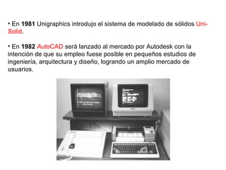 En  1981  Unigraphics introdujo el sistema de modelado de sólidos  Uni-Solid . En  1982   Auto CAD  será lanzado al mercado por Autodesk con la intención de que su empleo fuese posible en pequeños estudios de ingeniería, arquitectura y diseño, logrando un amplio mercado de usuarios. 