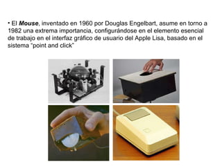El  Mouse , inventado en 1960 por Douglas Engelbart, asume en torno a 1982 una extrema importancia, configurándose en el elemento esencial de trabajo en el interfaz gráfico de usuario del Apple Lisa, basado en el sistema “point and click”  