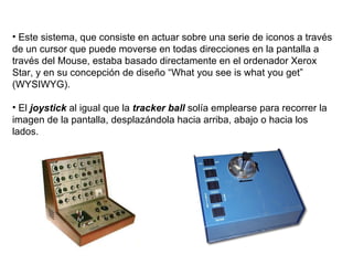 Este sistema, que consiste en actuar sobre una serie de iconos a través de un cursor que puede moverse en todas direcciones en la pantalla a través del Mouse, estaba basado directamente en el ordenador Xerox Star, y en su concepción de diseño “What you see is what you get” (WYSIWYG). El  joystick  al igual que la  tracker ball  solía emplearse para recorrer la imagen de la pantalla, desplazándola hacia arriba, abajo o hacia los lados. 