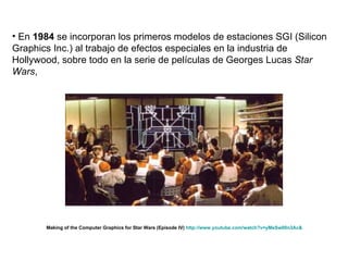 En  1984  se incorporan los primeros modelos de estaciones SGI (Silicon Graphics Inc.) al trabajo de efectos especiales en la industria de Hollywood, sobre todo en la serie de películas de Georges Lucas  Star Wars ,  Making of the Computer Graphics for Star Wars (Episode IV)  http://www.youtube.com/watch?v=yMeSw00n3Ac&   