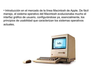 Introducción en el mercado de la línea Macintosh de Apple. De fácil manejo, el sistema operativo del Macintosh evolucionaba mucho el interfaz gráfico de usuario, configurándose ya, esencialmente, los principios de usabilidad que caracterizan los sistemas operativos actuales .  