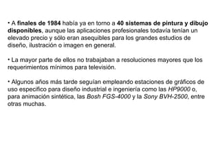 A  finales de 1984  había ya en torno a  40 sistemas de pintura y dibujo disponibles , aunque las aplicaciones profesionales todavía tenían un elevado precio y sólo eran asequibles para los grandes estudios de diseño, ilustración o imagen en general. La mayor parte de ellos no trabajaban a resoluciones mayores que los requerimientos mínimos para televisión. Algunos años más tarde seguían empleando estaciones de gráficos de uso especifico para diseño industrial e ingeniería como las  HP9000  o, para animación sintética, las  Bosh FGS-4000  y la  Sony BVH-2500 , entre otras muchas.   