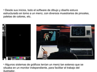 Desde sus inicios, todo el software de dibujo y diseño estuvo estructurado en torno a un menú, con diversos muestrarios de pinceles, paletas de colores, etc.  Algunos sistemas de gráficos tenían un menú tan extenso que se situaba en un monitor independiente, para facilitar el trabajo del ilustrador. 