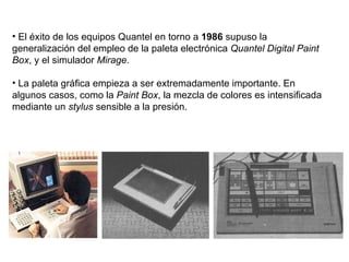 El éxito de los equipos Quantel en torno a  1986  supuso la generalización del empleo de la paleta electrónica  Quantel Digital Paint Box , y el simulador  Mirage .  La paleta gráfica empieza a ser extremadamente importante. En algunos casos, como la  Paint Box , la mezcla de colores es intensificada mediante un  stylus  sensible a la presión. 