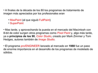 A finales de la década de los 80 los programas de tratamiento de imagen más apreciados por los profesionales eran MaxPaint  (al que siguió  FullPaint ) SuperPaint Mas tarde, y aprovechando la puesta en el mercado del Macintosh con 8-bit de color surgen otros programas como  Píxel Paint  y, algo más tarde, ya a  principios de los 90 ,  Color Studio , creado por Mark Zimmer y Tom Hedges, autores también de  Image Studio . El programa  pro/ENGINEER  lanzado al mercado en  1988  fue un paso de enorme importancia en el desarrollo de los programas de modelado de sólidos.  