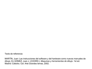 Texto de referencia: MARTÍN, Juan: Las instrucciones del software y del hardware como nuevos manuales de dibujo. En GÓMEZ, Juan J. (COORD.):  Maquinas y herramientas de dibujo . 1st ed. Madrid: Cátedra. Col. Arte Grandes temas, 2002. 