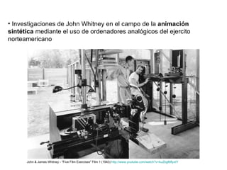 Investigaciones de John Whitney en el campo de la  animación sintética  mediante el uso de ordenadores analógicos del ejercito norteamericano John & James Whitney - "Five Film Exercises" Film 1 (1943)  http://www.youtube.com/watch?v=kuZbgM8yxtY   