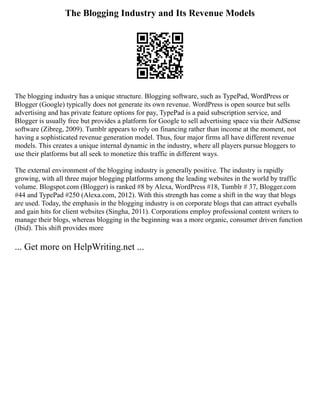 The Blogging Industry and Its Revenue Models
The blogging industry has a unique structure. Blogging software, such as TypePad, WordPress or
Blogger (Google) typically does not generate its own revenue. WordPress is open source but sells
advertising and has private feature options for pay, TypePad is a paid subscription service, and
Blogger is usually free but provides a platform for Google to sell advertising space via their AdSense
software (Zibreg, 2009). Tumblr appears to rely on financing rather than income at the moment, not
having a sophisticated revenue generation model. Thus, four major firms all have different revenue
models. This creates a unique internal dynamic in the industry, where all players pursue bloggers to
use their platforms but all seek to monetize this traffic in different ways.
The external environment of the blogging industry is generally positive. The industry is rapidly
growing, with all three major blogging platforms among the leading websites in the world by traffic
volume. Blogspot.com (Blogger) is ranked #8 by Alexa, WordPress #18, Tumblr # 37, Blogger.com
#44 and TypePad #250 (Alexa.com, 2012). With this strength has come a shift in the way that blogs
are used. Today, the emphasis in the blogging industry is on corporate blogs that can attract eyeballs
and gain hits for client websites (Singha, 2011). Corporations employ professional content writers to
manage their blogs, whereas blogging in the beginning was a more organic, consumer driven function
(Ibid). This shift provides more
... Get more on HelpWriting.net ...
 