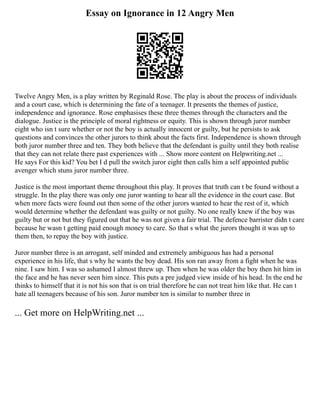 Essay on Ignorance in 12 Angry Men
Twelve Angry Men, is a play written by Reginald Rose. The play is about the process of individuals
and a court case, which is determining the fate of a teenager. It presents the themes of justice,
independence and ignorance. Rose emphasises these three themes through the characters and the
dialogue. Justice is the principle of moral rightness or equity. This is shown through juror number
eight who isn t sure whether or not the boy is actually innocent or guilty, but he persists to ask
questions and convinces the other jurors to think about the facts first. Independence is shown through
both juror number three and ten. They both believe that the defendant is guilty until they both realise
that they can not relate there past experiences with ... Show more content on Helpwriting.net ...
He says For this kid? You bet I d pull the switch juror eight then calls him a self appointed public
avenger which stuns juror number three.
Justice is the most important theme throughout this play. It proves that truth can t be found without a
struggle. In the play there was only one juror wanting to hear all the evidence in the court case. But
when more facts were found out then some of the other jurors wanted to hear the rest of it, which
would determine whether the defendant was guilty or not guilty. No one really knew if the boy was
guilty but or not but they figured out that he was not given a fair trial. The defence barrister didn t care
because he wasn t getting paid enough money to care. So that s what the jurors thought it was up to
them then, to repay the boy with justice.
Juror number three is an arrogant, self minded and extremely ambiguous has had a personal
experience in his life, that s why he wants the boy dead. His son ran away from a fight when he was
nine. I saw him. I was so ashamed I almost threw up. Then when he was older the boy then hit him in
the face and he has never seen him since. This puts a pre judged view inside of his head. In the end he
thinks to himself that it is not his son that is on trial therefore he can not treat him like that. He can t
hate all teenagers because of his son. Juror number ten is similar to number three in
... Get more on HelpWriting.net ...
 