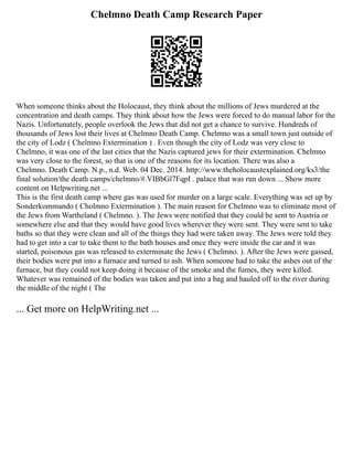 Chelmno Death Camp Research Paper
When someone thinks about the Holocaust, they think about the millions of Jews murdered at the
concentration and death camps. They think about how the Jews were forced to do manual labor for the
Nazis. Unfortunately, people overlook the Jews that did not get a chance to survive. Hundreds of
thousands of Jews lost their lives at Chelmno Death Camp. Chelmno was a small town just outside of
the city of Lodz ( Chelmno Extermination ) . Even though the city of Lodz was very close to
Chelmno, it was one of the last cities that the Nazis captured jews for their extermination. Chelmno
was very close to the forest, so that is one of the reasons for its location. There was also a
Chelmno. Death Camp. N.p., n.d. Web. 04 Dec. 2014. http://www.theholocaustexplained.org/ks3/the
final solution/the death camps/chelmno/#.VIBbGl7FqpI . palace that was run down ... Show more
content on Helpwriting.net ...
This is the first death camp where gas was used for murder on a large scale. Everything was set up by
Sonderkommando ( Cholmno Extermination ). The main reason for Chelmno was to eliminate most of
the Jews from Wartheland ( Chelmno. ). The Jews were notified that they could be sent to Austria or
somewhere else and that they would have good lives wherever they were sent. They were sent to take
baths so that they were clean and all of the things they had were taken away. The Jews were told they
had to get into a car to take them to the bath houses and once they were inside the car and it was
started, poisonous gas was released to exterminate the Jews ( Chelmno. ). After the Jews were gassed,
their bodies were put into a furnace and turned to ash. When someone had to take the ashes out of the
furnace, but they could not keep doing it because of the smoke and the fumes, they were killed.
Whatever was remained of the bodies was taken and put into a bag and hauled off to the river during
the middle of the night ( The
... Get more on HelpWriting.net ...
 