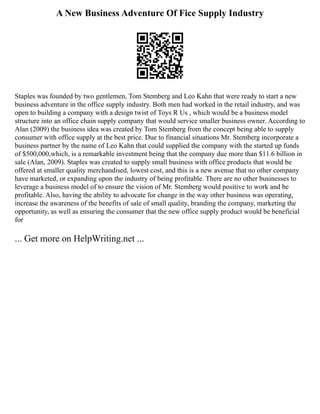 A New Business Adventure Of Fice Supply Industry
Staples was founded by two gentlemen, Tom Stemberg and Leo Kahn that were ready to start a new
business adventure in the office supply industry. Both men had worked in the retail industry, and was
open to building a company with a design twist of Toys R Us , which would be a business model
structure into an office chain supply company that would service smaller business owner. According to
Alan (2009) the business idea was created by Tom Stemberg from the concept being able to supply
consumer with office supply at the best price. Due to financial situations Mr. Stemberg incorporate a
business partner by the name of Leo Kahn that could supplied the company with the started up funds
of $500,000,which, is a remarkable investment being that the company due more than $11.6 billion in
sale (Alan, 2009). Staples was created to supply small business with office products that would be
offered at smaller quality merchandised, lowest cost, and this is a new avenue that no other company
have marketed, or expanding upon the industry of being profitable. There are no other businesses to
leverage a business model of to ensure the vision of Mr. Stemberg would positive to work and be
profitable. Also, having the ability to advocate for change in the way other business was operating,
increase the awareness of the benefits of sale of small quality, branding the company, marketing the
opportunity, as well as ensuring the consumer that the new office supply product would be beneficial
for
... Get more on HelpWriting.net ...
 